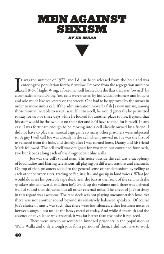 MEN AGAINST SEXISM  BY ED MEAD  v  atering the population for thefirst time. I moved from the segregation it into. 11 B-6 of Eight Wing, a four-man cellocated on the flats hat was “owned” by a comrade named Danny. Yes, cells were owned by individual prisoners and bought and sold much lke real estae on the streets. One had to be approved by the ownerin order to move into a cel. If the administration moved a fish [a new inmate, among those most vulnerable t sexual assault] into a cell he would generally be permitced 0 stay for two or three days while he looked for another place to live. Beyond that his suff would be thrown out on their tier and he’d have to fend for himself. In any case, [ was fortunate enough to be moving into a cel already owned by a friend. 1  Iz was the summer of 1977, and Id jusc been released from the hole and was,  did not have to play the musical cage game so many ocher prisoners were subjected 0. A guy I willcall Joe was already in the cell when I moved in. He was the frst of us eleased from the hole, and shorely after 1 was turned loose, Danny and his friend Mark followed. The cel ieself was designed for two men but contained four beds, o bunk beds along cach of the dingy cobalt blue walls,  Joe was the cells sound man. The noise outside the cell was a cacophony ofloud radios and blaring tlevisions,all playing on different scations and channels.  On top of that, prisoners added to the general sense of pandemonium by yelling at each other between tiers; rading coffee,insults, and gosip n loud voices. What oe | with the  would do s set his portable tape deck near the bars at the frone of th speakers aimed inward, and then hed crank up the volume until chere was a vircual wall of sound that drowned out all other external noise. The effect of Joc’s arcistry in this regard was awesome. The tape deck was not playing uncomforeably loud, yet there was not another sound beyond ies sensitively balanced speakers. OF course Joe’s choice of music was such that there were few silences,either becween notes or berween songs - not unlike the heavy meal of today. And while Aetosmith and the absence of any silence was stresful, it was far better than the noise it replaced.  The een hundred prisoners in the population at ‘Walla Walla and only enough jobs for a portion of them. I did not have to work.  